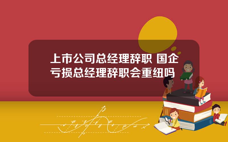 上市公司总经理辞职 国企亏损总经理辞职会重纽吗